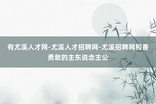 有尤溪人才网-尤溪人才招聘网-尤溪招聘网和善勇敢的主东说念主公