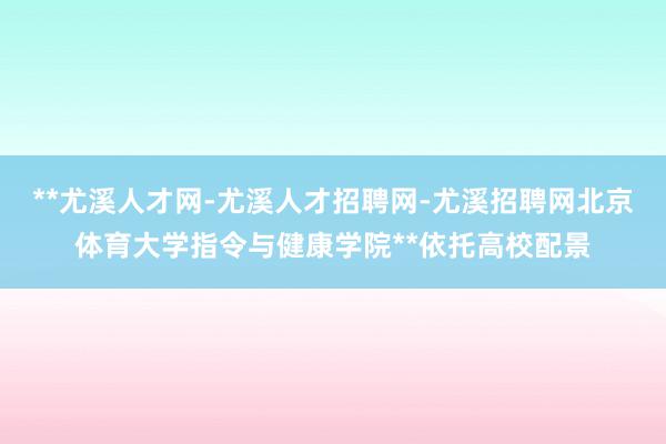 **尤溪人才网-尤溪人才招聘网-尤溪招聘网北京体育大学指令与健康学院**依托高校配景
