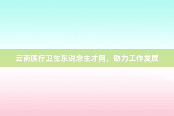 云南医疗卫生东说念主才网，助力工作发展